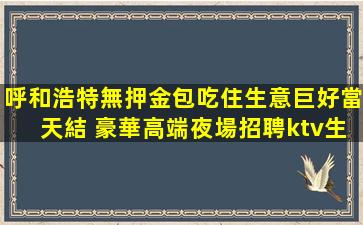 呼和浩特無押金包吃住生意巨好當天結 豪華高端夜場招聘ktv生